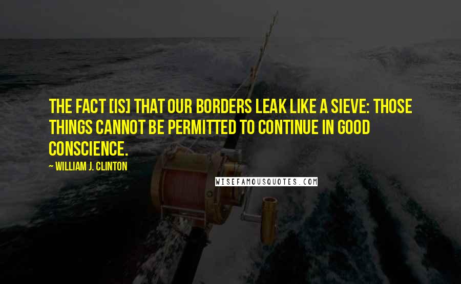 William J. Clinton Quotes: The fact [is] that our borders leak like a sieve: those things cannot be permitted to continue in good conscience.