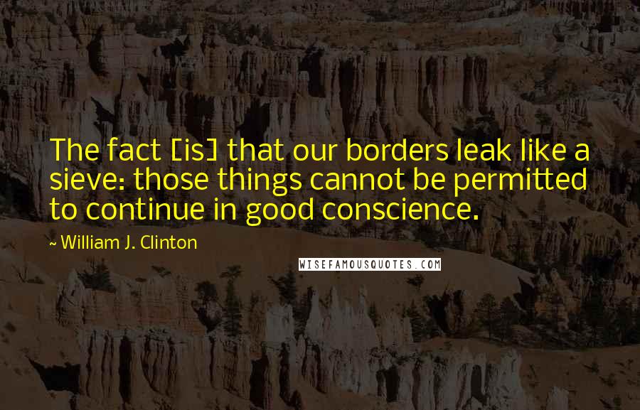 William J. Clinton Quotes: The fact [is] that our borders leak like a sieve: those things cannot be permitted to continue in good conscience.