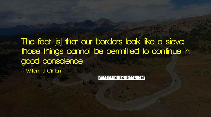 William J. Clinton Quotes: The fact [is] that our borders leak like a sieve: those things cannot be permitted to continue in good conscience.