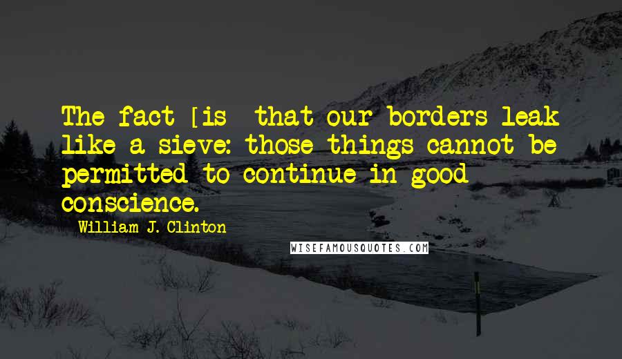 William J. Clinton Quotes: The fact [is] that our borders leak like a sieve: those things cannot be permitted to continue in good conscience.