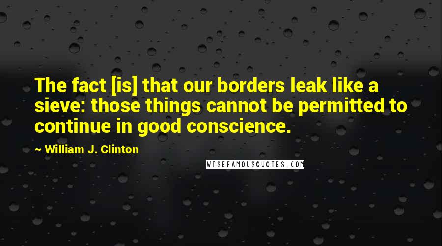 William J. Clinton Quotes: The fact [is] that our borders leak like a sieve: those things cannot be permitted to continue in good conscience.