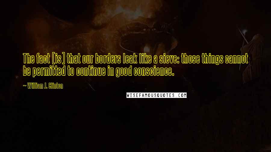 William J. Clinton Quotes: The fact [is] that our borders leak like a sieve: those things cannot be permitted to continue in good conscience.