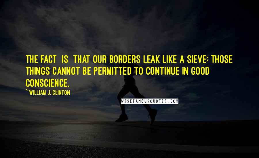 William J. Clinton Quotes: The fact [is] that our borders leak like a sieve: those things cannot be permitted to continue in good conscience.
