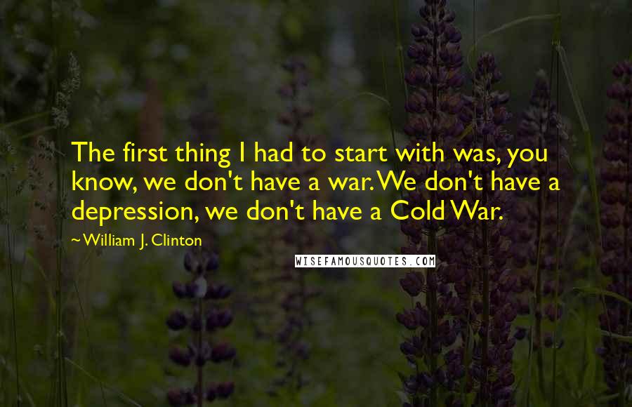 William J. Clinton Quotes: The first thing I had to start with was, you know, we don't have a war. We don't have a depression, we don't have a Cold War.