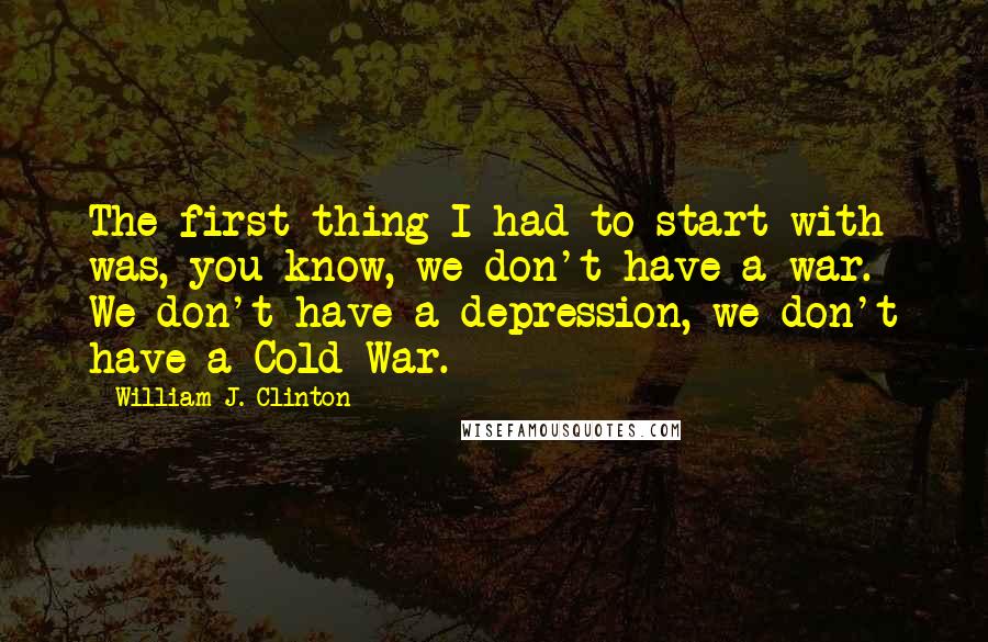 William J. Clinton Quotes: The first thing I had to start with was, you know, we don't have a war. We don't have a depression, we don't have a Cold War.