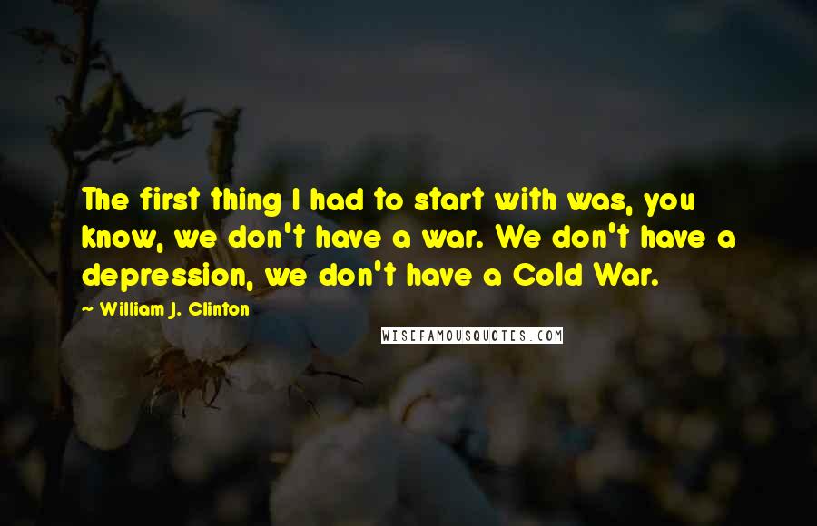 William J. Clinton Quotes: The first thing I had to start with was, you know, we don't have a war. We don't have a depression, we don't have a Cold War.