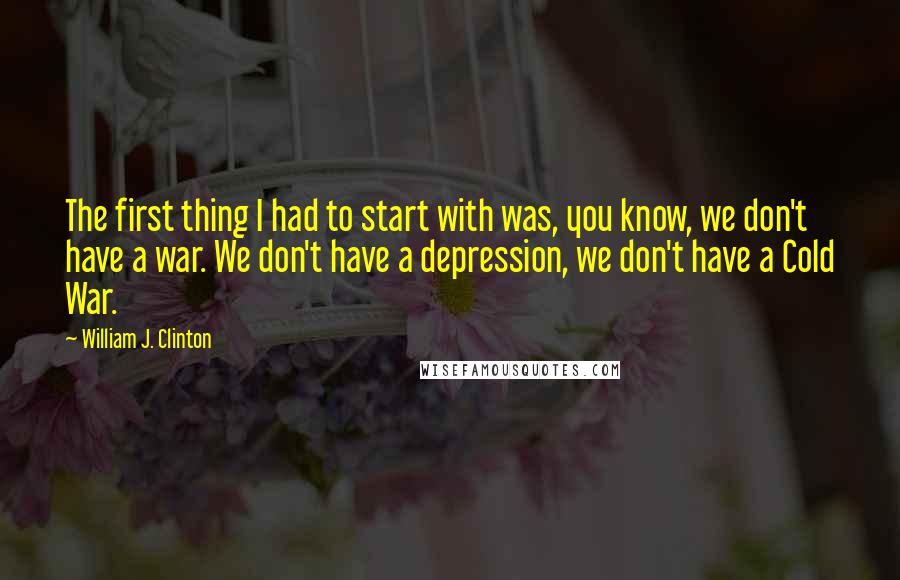 William J. Clinton Quotes: The first thing I had to start with was, you know, we don't have a war. We don't have a depression, we don't have a Cold War.