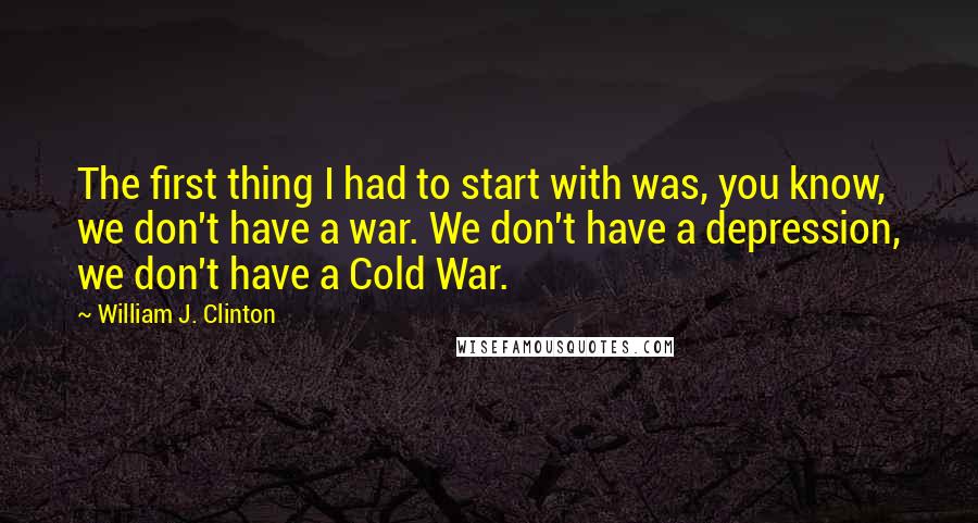 William J. Clinton Quotes: The first thing I had to start with was, you know, we don't have a war. We don't have a depression, we don't have a Cold War.