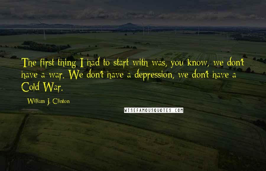 William J. Clinton Quotes: The first thing I had to start with was, you know, we don't have a war. We don't have a depression, we don't have a Cold War.