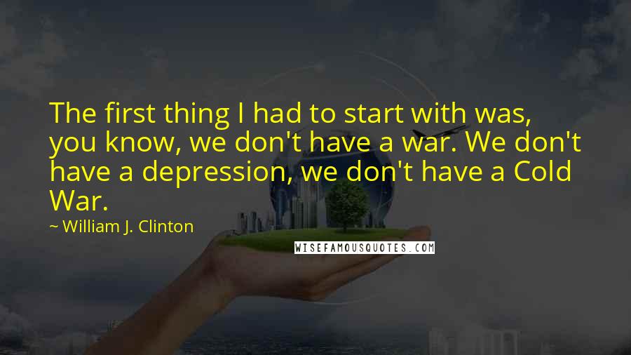 William J. Clinton Quotes: The first thing I had to start with was, you know, we don't have a war. We don't have a depression, we don't have a Cold War.