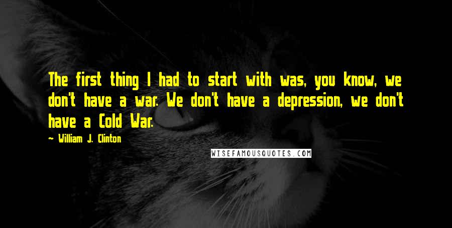 William J. Clinton Quotes: The first thing I had to start with was, you know, we don't have a war. We don't have a depression, we don't have a Cold War.