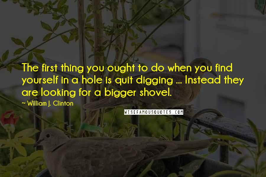 William J. Clinton Quotes: The first thing you ought to do when you find yourself in a hole is quit digging ... Instead they are looking for a bigger shovel.