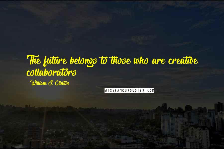 William J. Clinton Quotes: The future belongs to those who are creative collaborators