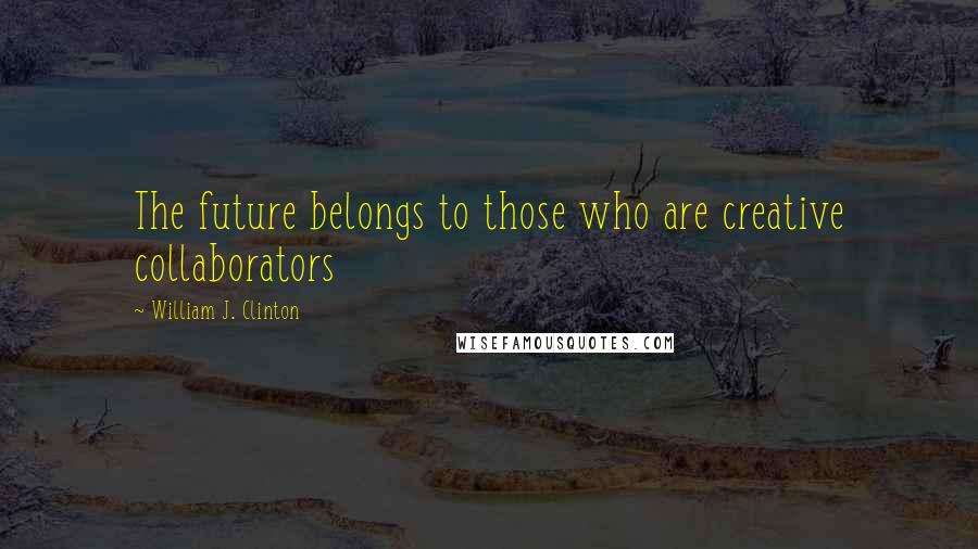 William J. Clinton Quotes: The future belongs to those who are creative collaborators