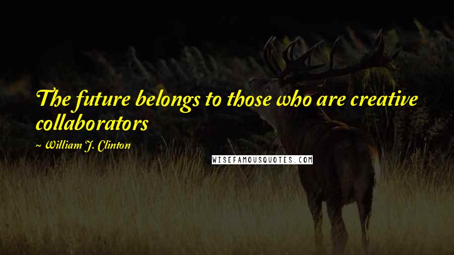 William J. Clinton Quotes: The future belongs to those who are creative collaborators