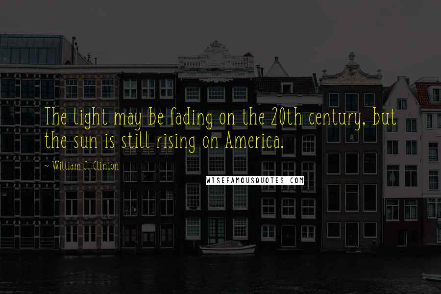 William J. Clinton Quotes: The light may be fading on the 20th century, but the sun is still rising on America.