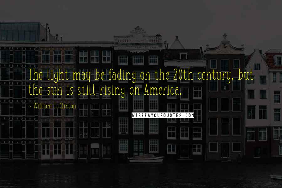 William J. Clinton Quotes: The light may be fading on the 20th century, but the sun is still rising on America.