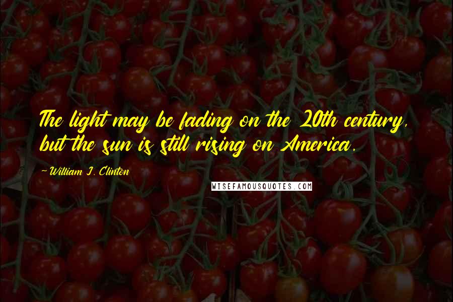 William J. Clinton Quotes: The light may be fading on the 20th century, but the sun is still rising on America.