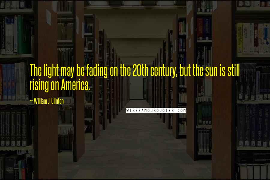 William J. Clinton Quotes: The light may be fading on the 20th century, but the sun is still rising on America.