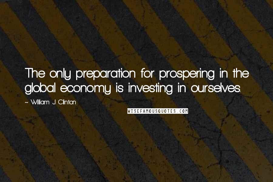 William J. Clinton Quotes: The only preparation for prospering in the global economy is investing in ourselves.