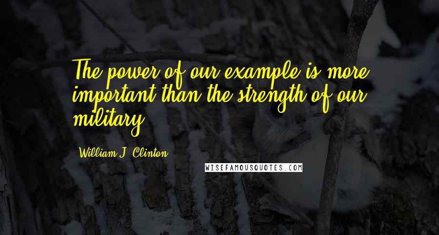 William J. Clinton Quotes: The power of our example is more important than the strength of our military.