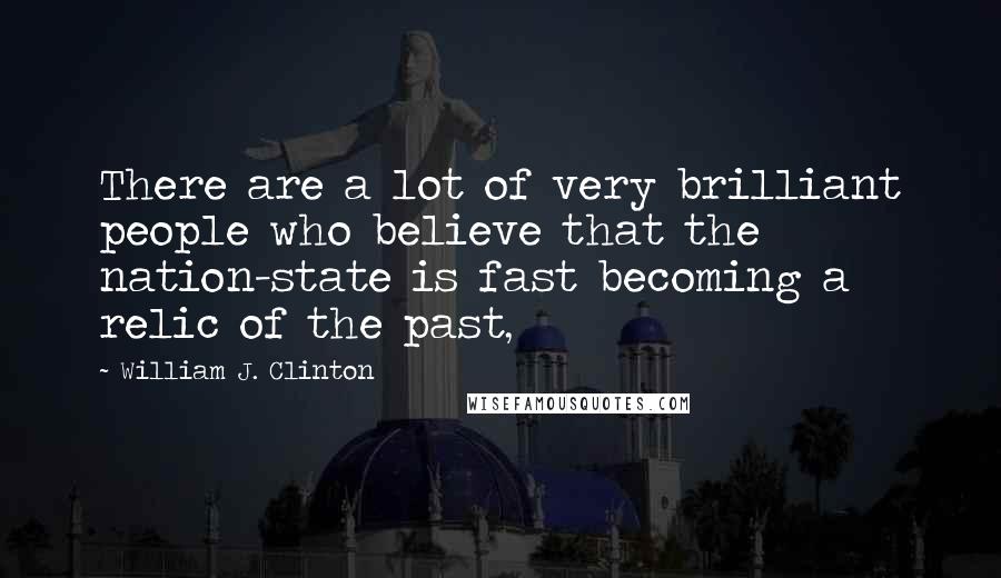 William J. Clinton Quotes: There are a lot of very brilliant people who believe that the nation-state is fast becoming a relic of the past,