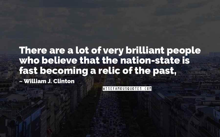 William J. Clinton Quotes: There are a lot of very brilliant people who believe that the nation-state is fast becoming a relic of the past,
