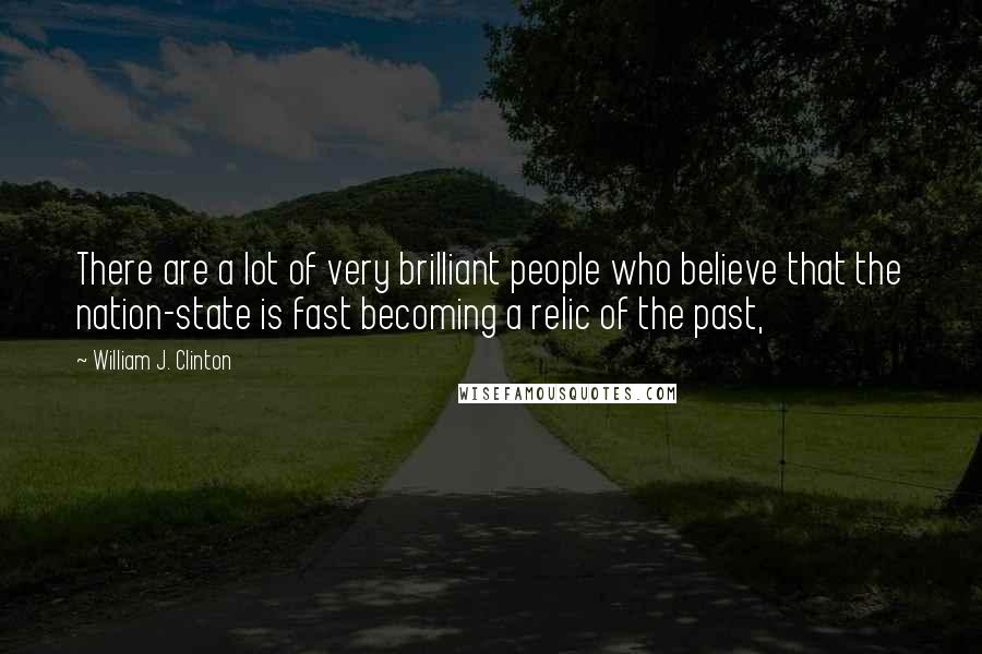 William J. Clinton Quotes: There are a lot of very brilliant people who believe that the nation-state is fast becoming a relic of the past,
