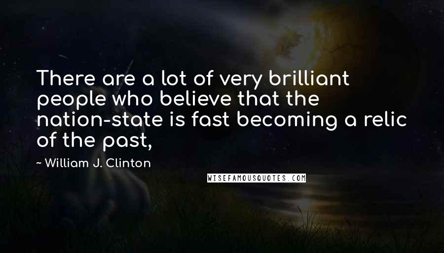 William J. Clinton Quotes: There are a lot of very brilliant people who believe that the nation-state is fast becoming a relic of the past,