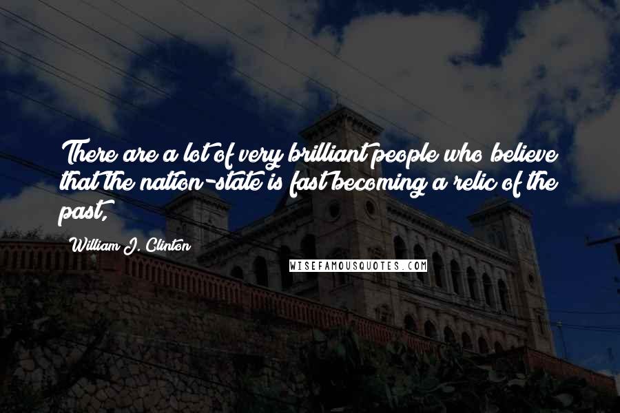 William J. Clinton Quotes: There are a lot of very brilliant people who believe that the nation-state is fast becoming a relic of the past,