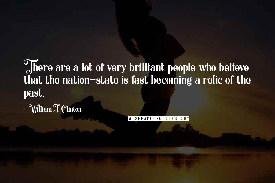 William J. Clinton Quotes: There are a lot of very brilliant people who believe that the nation-state is fast becoming a relic of the past,