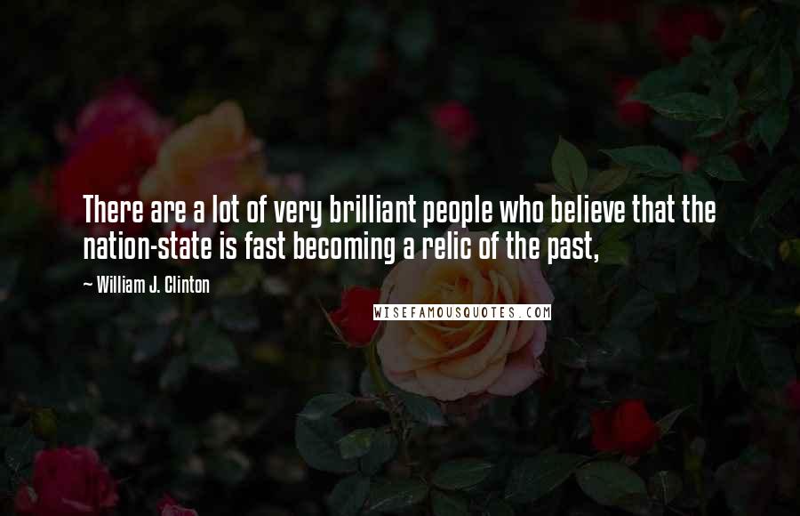 William J. Clinton Quotes: There are a lot of very brilliant people who believe that the nation-state is fast becoming a relic of the past,