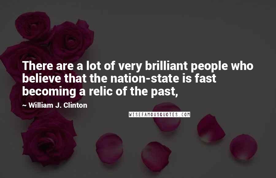 William J. Clinton Quotes: There are a lot of very brilliant people who believe that the nation-state is fast becoming a relic of the past,