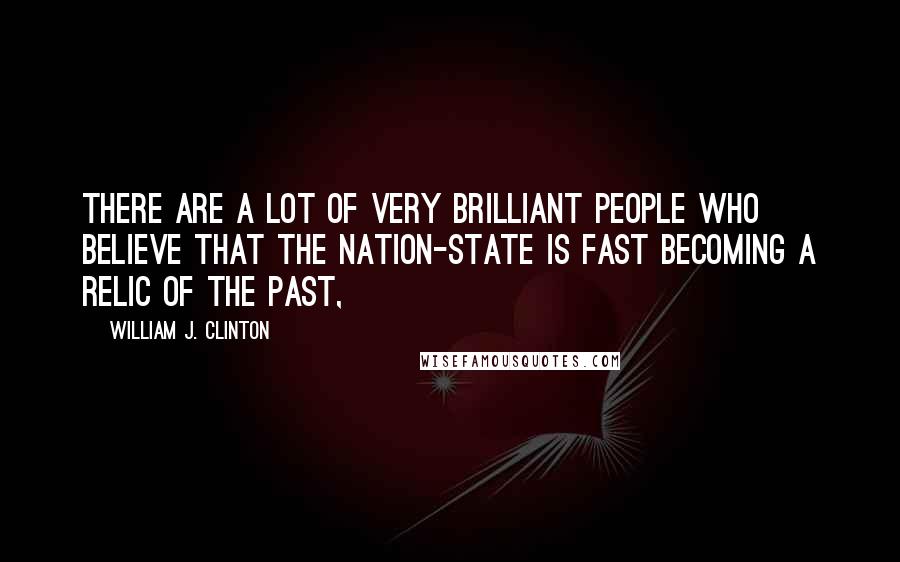 William J. Clinton Quotes: There are a lot of very brilliant people who believe that the nation-state is fast becoming a relic of the past,