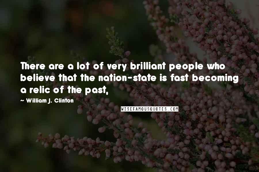 William J. Clinton Quotes: There are a lot of very brilliant people who believe that the nation-state is fast becoming a relic of the past,