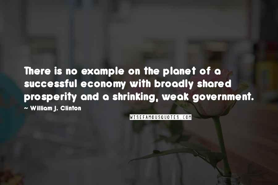 William J. Clinton Quotes: There is no example on the planet of a successful economy with broadly shared prosperity and a shrinking, weak government.