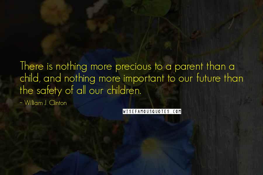 William J. Clinton Quotes: There is nothing more precious to a parent than a child, and nothing more important to our future than the safety of all our children.