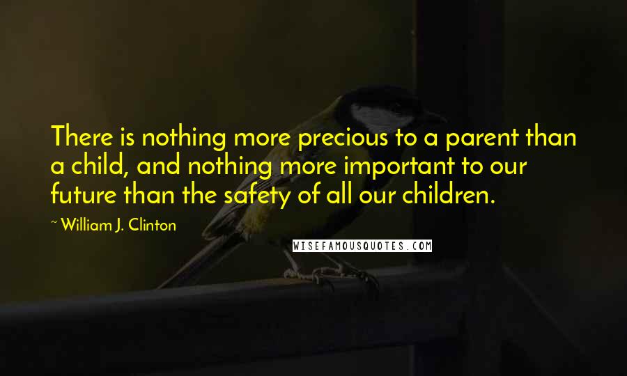 William J. Clinton Quotes: There is nothing more precious to a parent than a child, and nothing more important to our future than the safety of all our children.