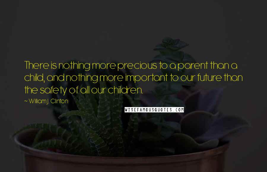 William J. Clinton Quotes: There is nothing more precious to a parent than a child, and nothing more important to our future than the safety of all our children.