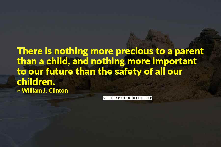 William J. Clinton Quotes: There is nothing more precious to a parent than a child, and nothing more important to our future than the safety of all our children.