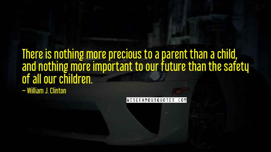 William J. Clinton Quotes: There is nothing more precious to a parent than a child, and nothing more important to our future than the safety of all our children.