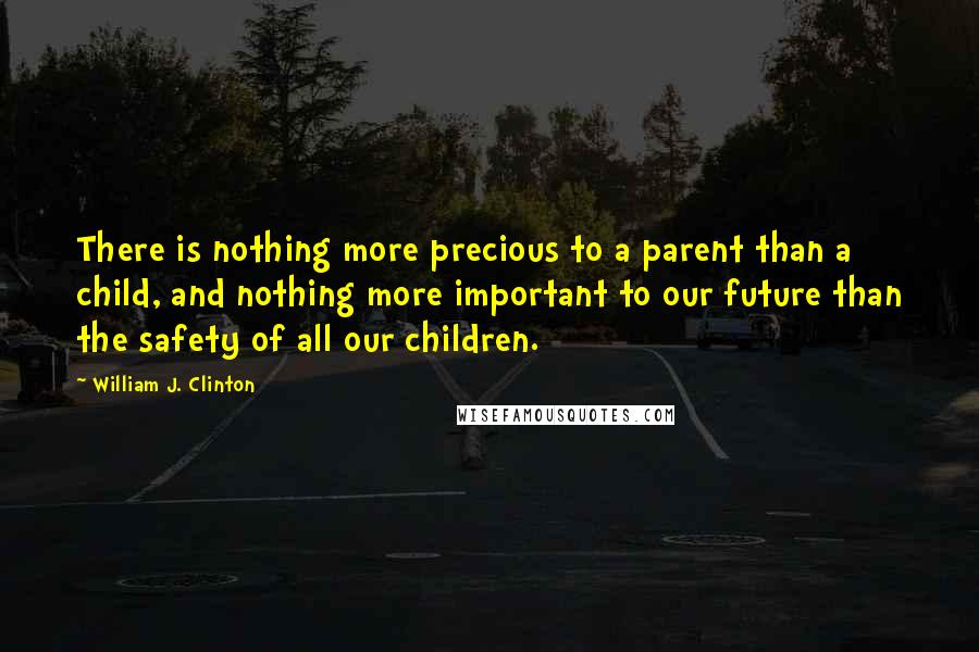 William J. Clinton Quotes: There is nothing more precious to a parent than a child, and nothing more important to our future than the safety of all our children.