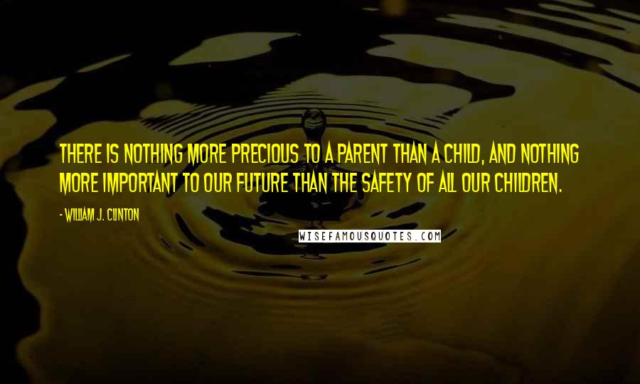 William J. Clinton Quotes: There is nothing more precious to a parent than a child, and nothing more important to our future than the safety of all our children.