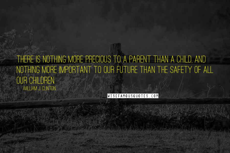 William J. Clinton Quotes: There is nothing more precious to a parent than a child, and nothing more important to our future than the safety of all our children.