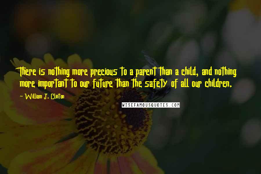 William J. Clinton Quotes: There is nothing more precious to a parent than a child, and nothing more important to our future than the safety of all our children.