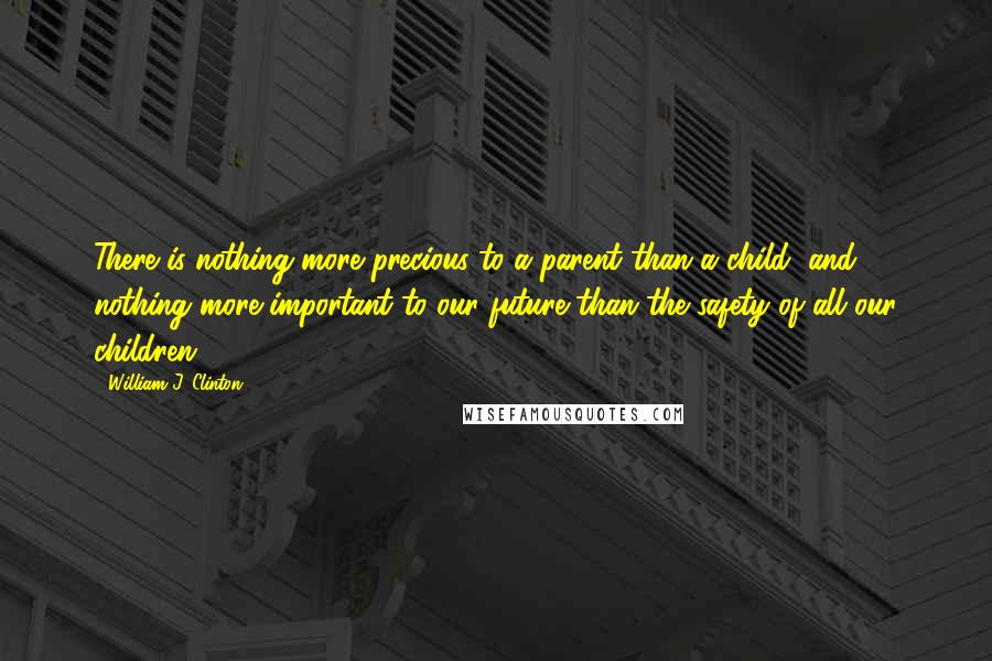 William J. Clinton Quotes: There is nothing more precious to a parent than a child, and nothing more important to our future than the safety of all our children.