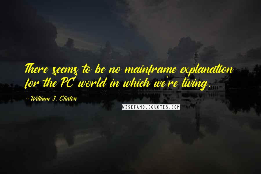 William J. Clinton Quotes: There seems to be no mainframe explanation for the PC world in which we're living.