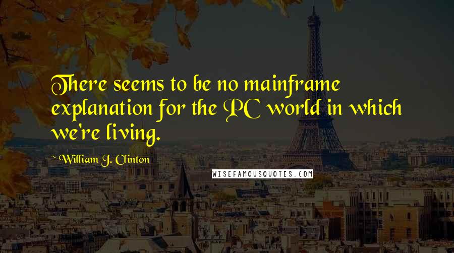 William J. Clinton Quotes: There seems to be no mainframe explanation for the PC world in which we're living.