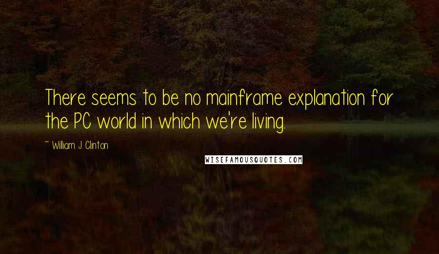 William J. Clinton Quotes: There seems to be no mainframe explanation for the PC world in which we're living.