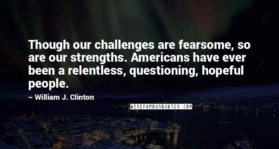 William J. Clinton Quotes: Though our challenges are fearsome, so are our strengths. Americans have ever been a relentless, questioning, hopeful people.